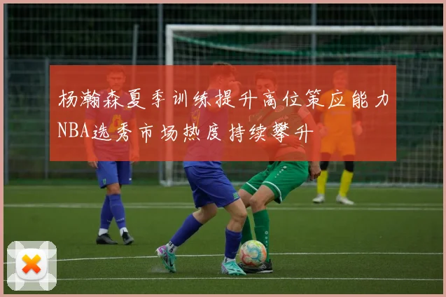 杨瀚森夏季训练提升高位策应能力NBA选秀市场热度持续攀升